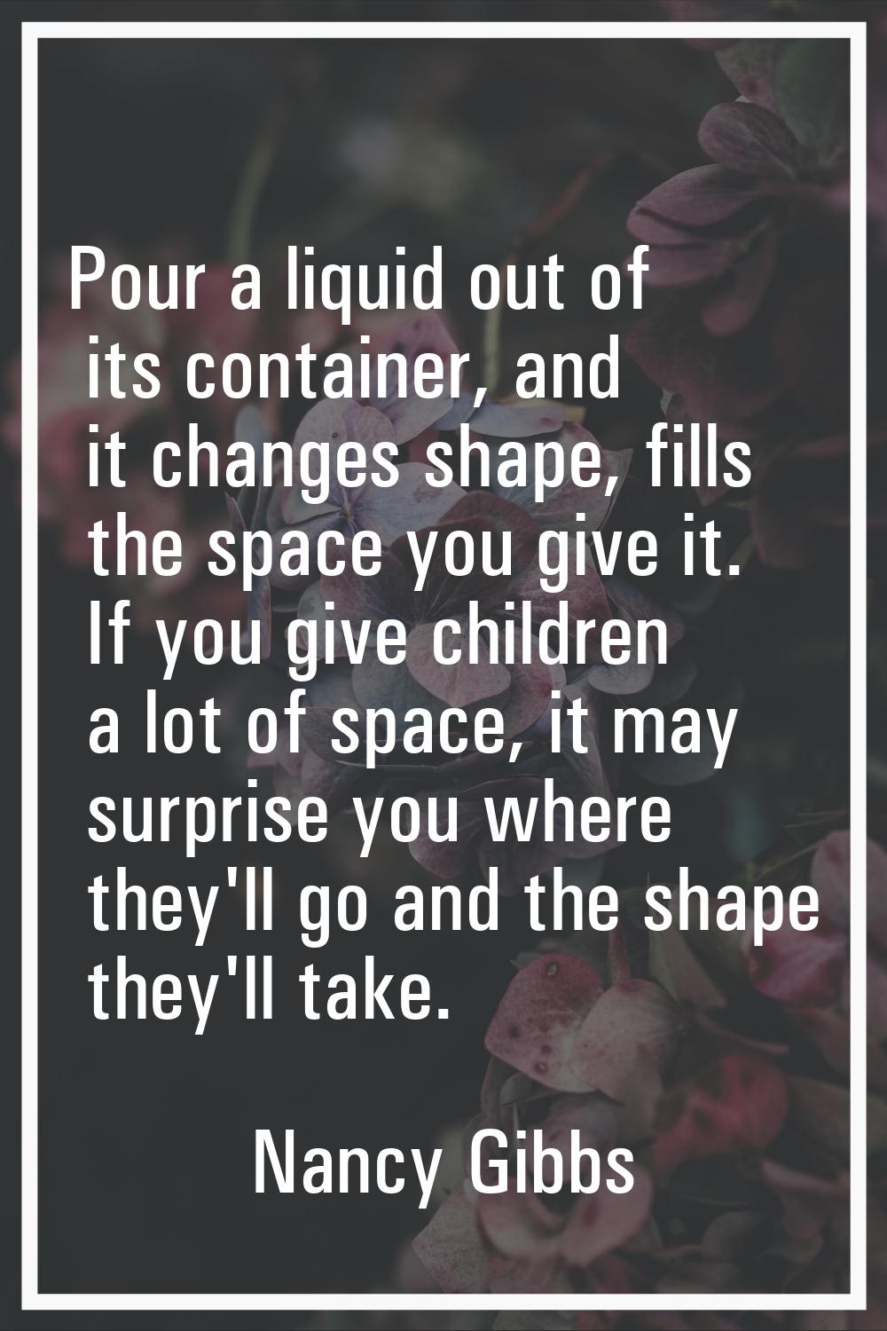 Pour a liquid out of its container, and it changes shape, fills the space you give it. If you give 
