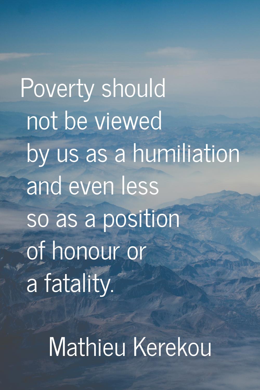 Poverty should not be viewed by us as a humiliation and even less so as a position of honour or a f