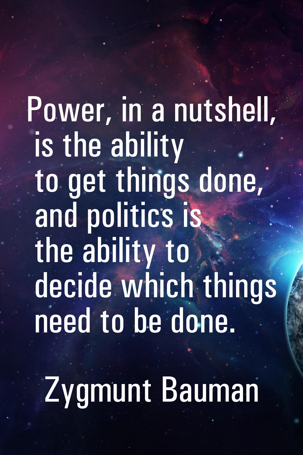 Power, in a nutshell, is the ability to get things done, and politics is the ability to decide whic