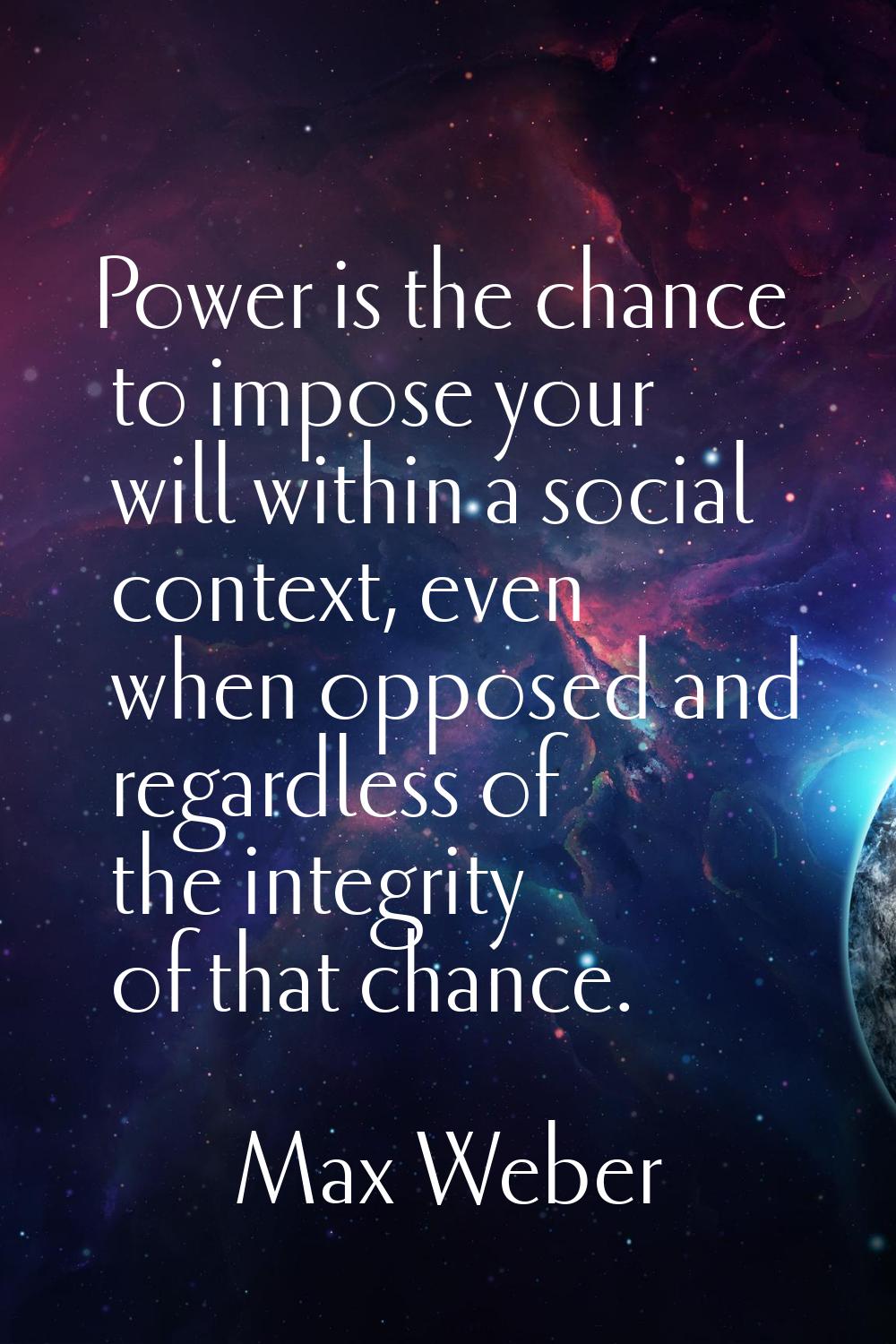 Power is the chance to impose your will within a social context, even when opposed and regardless o