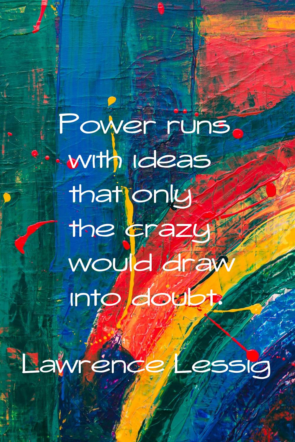 Power runs with ideas that only the crazy would draw into doubt.