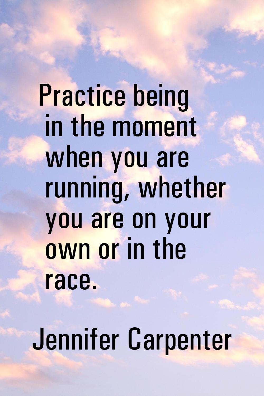 Practice being in the moment when you are running, whether you are on your own or in the race.