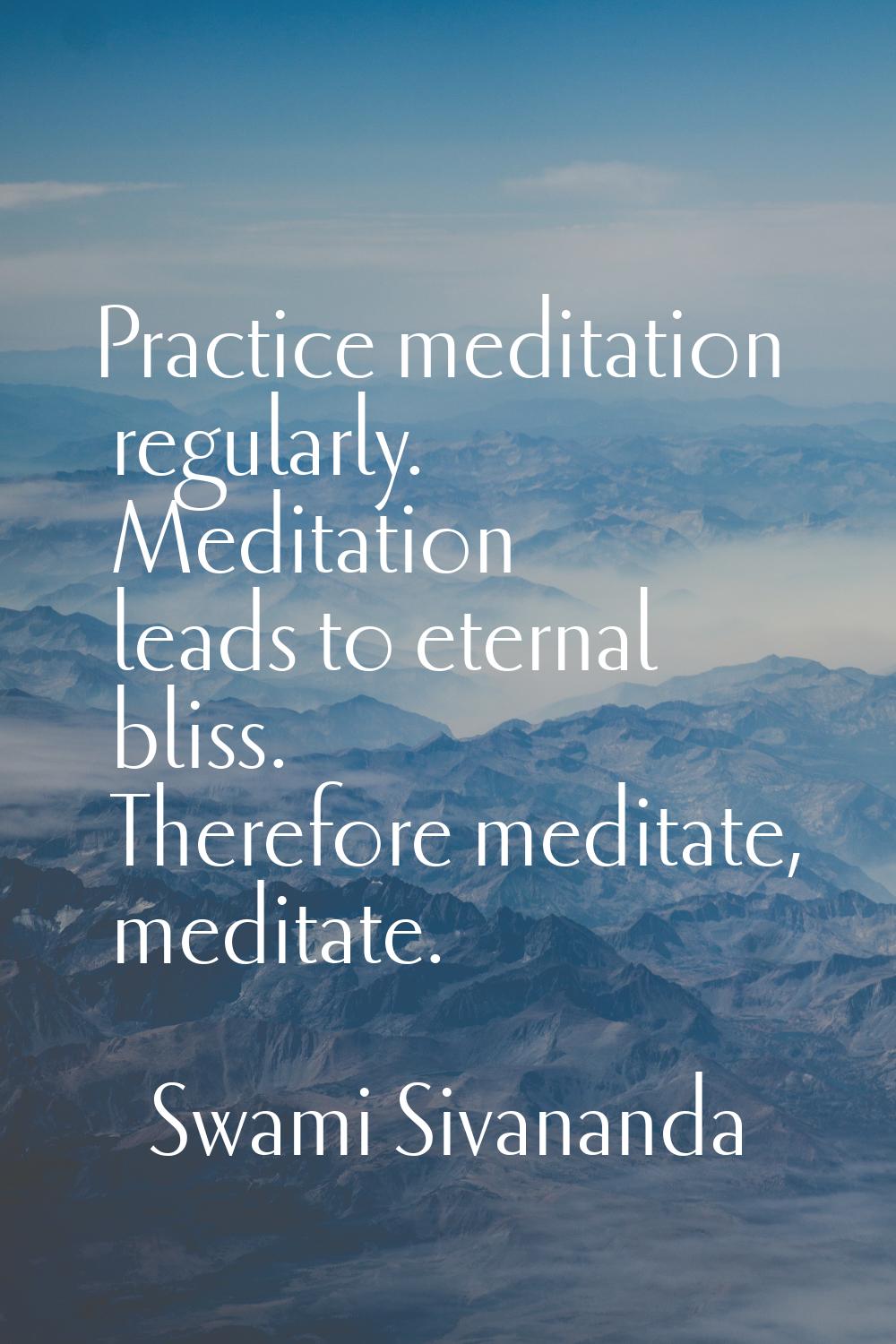 Practice meditation regularly. Meditation leads to eternal bliss. Therefore meditate, meditate.