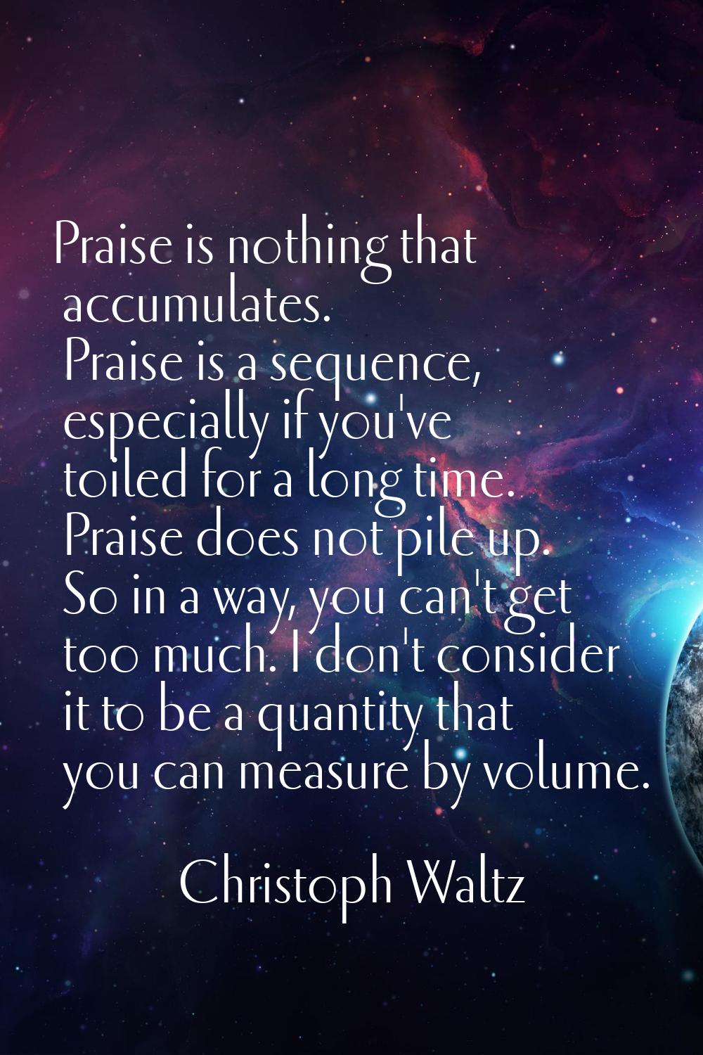 Praise is nothing that accumulates. Praise is a sequence, especially if you've toiled for a long ti