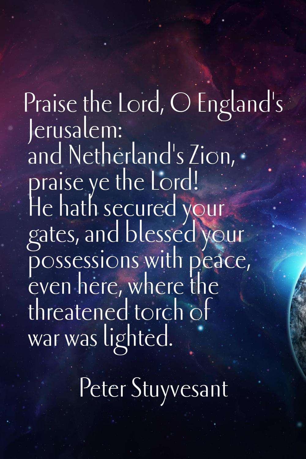 Praise the Lord, O England's Jerusalem: and Netherland's Zion, praise ye the Lord! He hath secured 