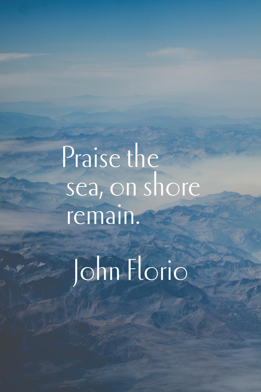 Praise the sea, on shore remain.