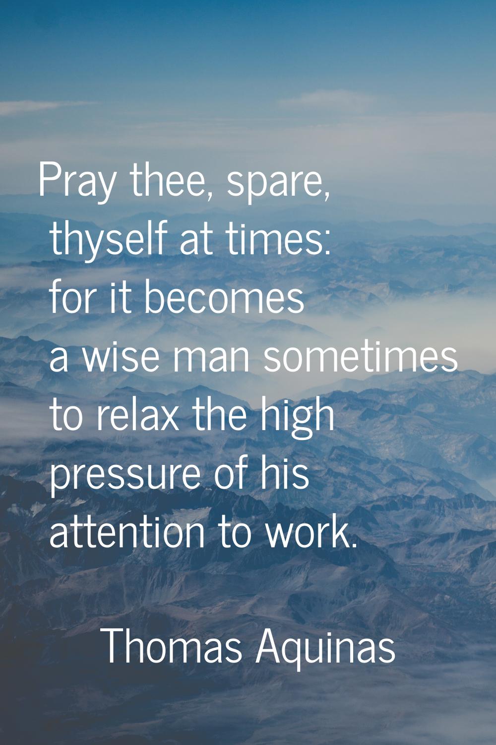 Pray thee, spare, thyself at times: for it becomes a wise man sometimes to relax the high pressure 