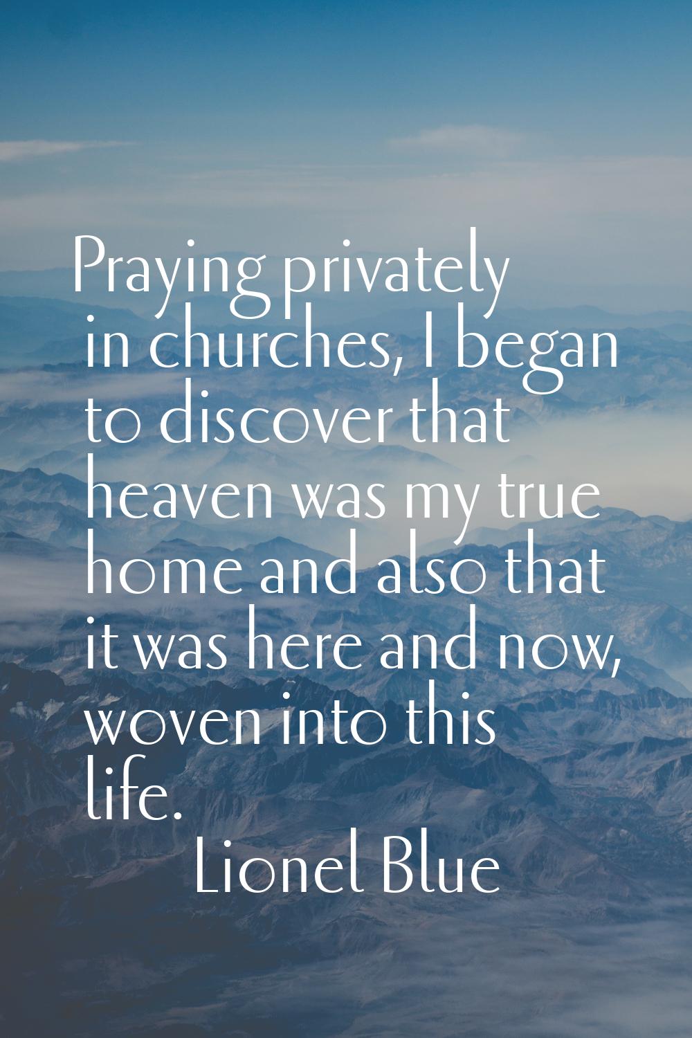 Praying privately in churches, I began to discover that heaven was my true home and also that it wa