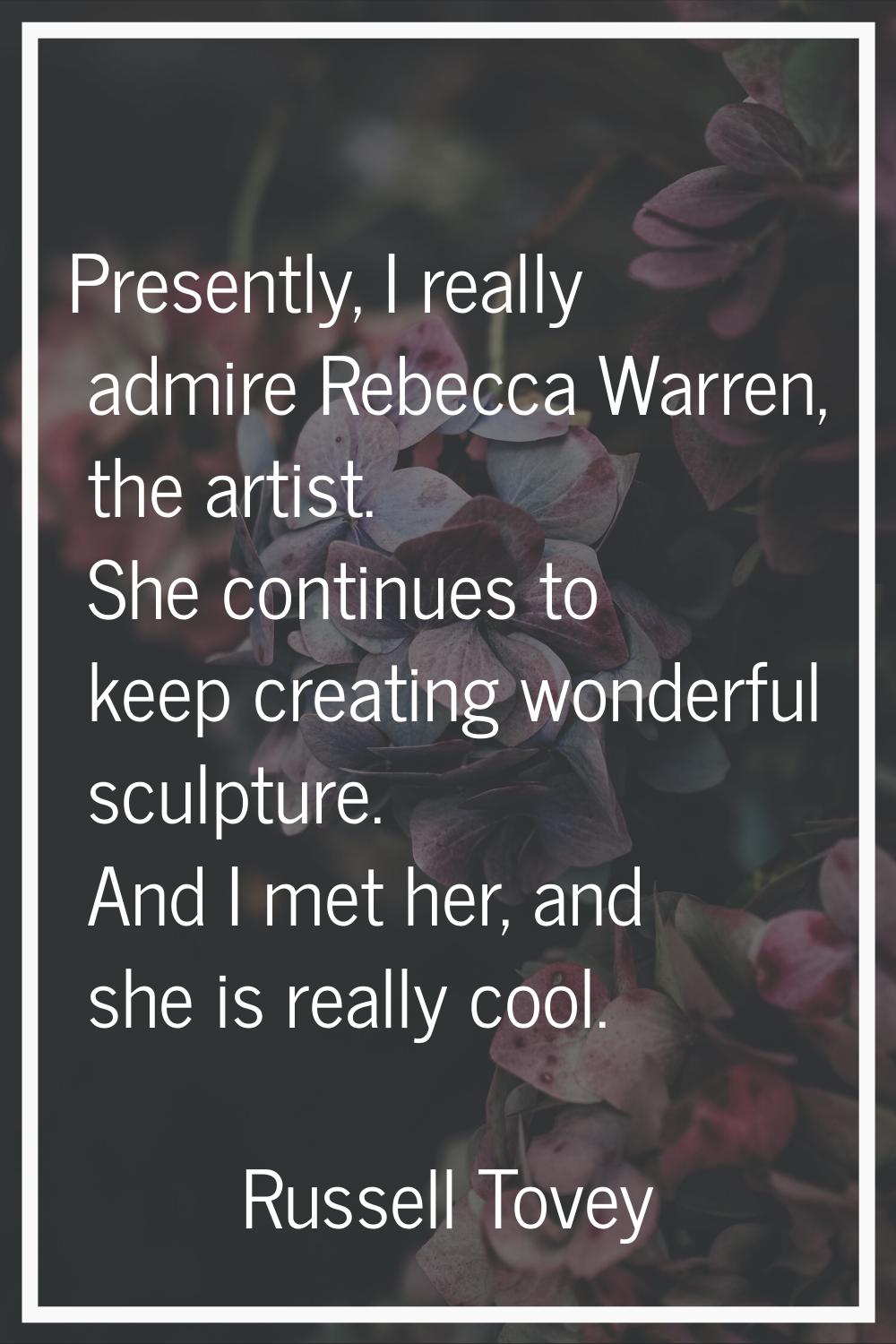 Presently, I really admire Rebecca Warren, the artist. She continues to keep creating wonderful scu
