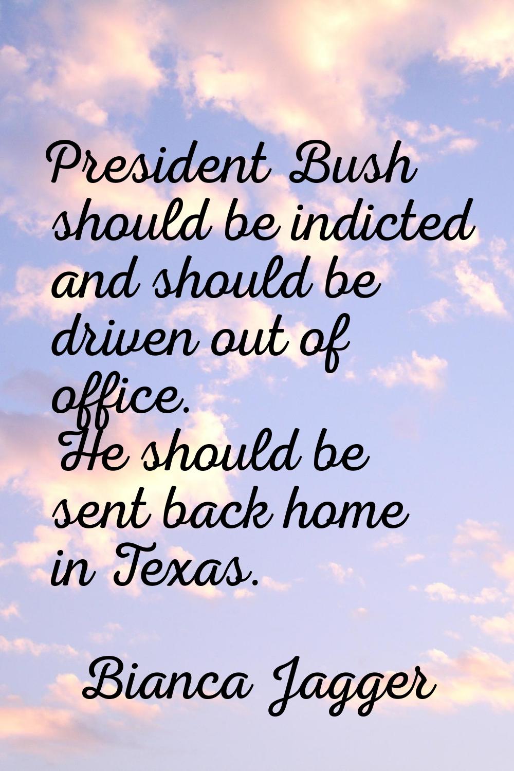 President Bush should be indicted and should be driven out of office. He should be sent back home i