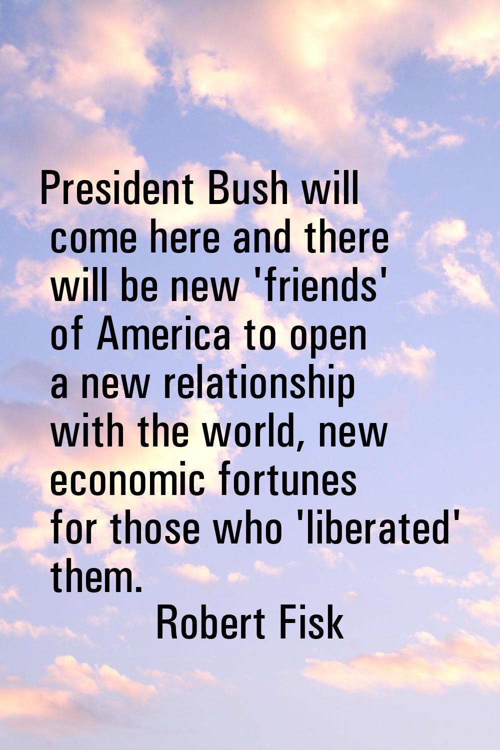 President Bush will come here and there will be new 'friends' of America to open a new relationship