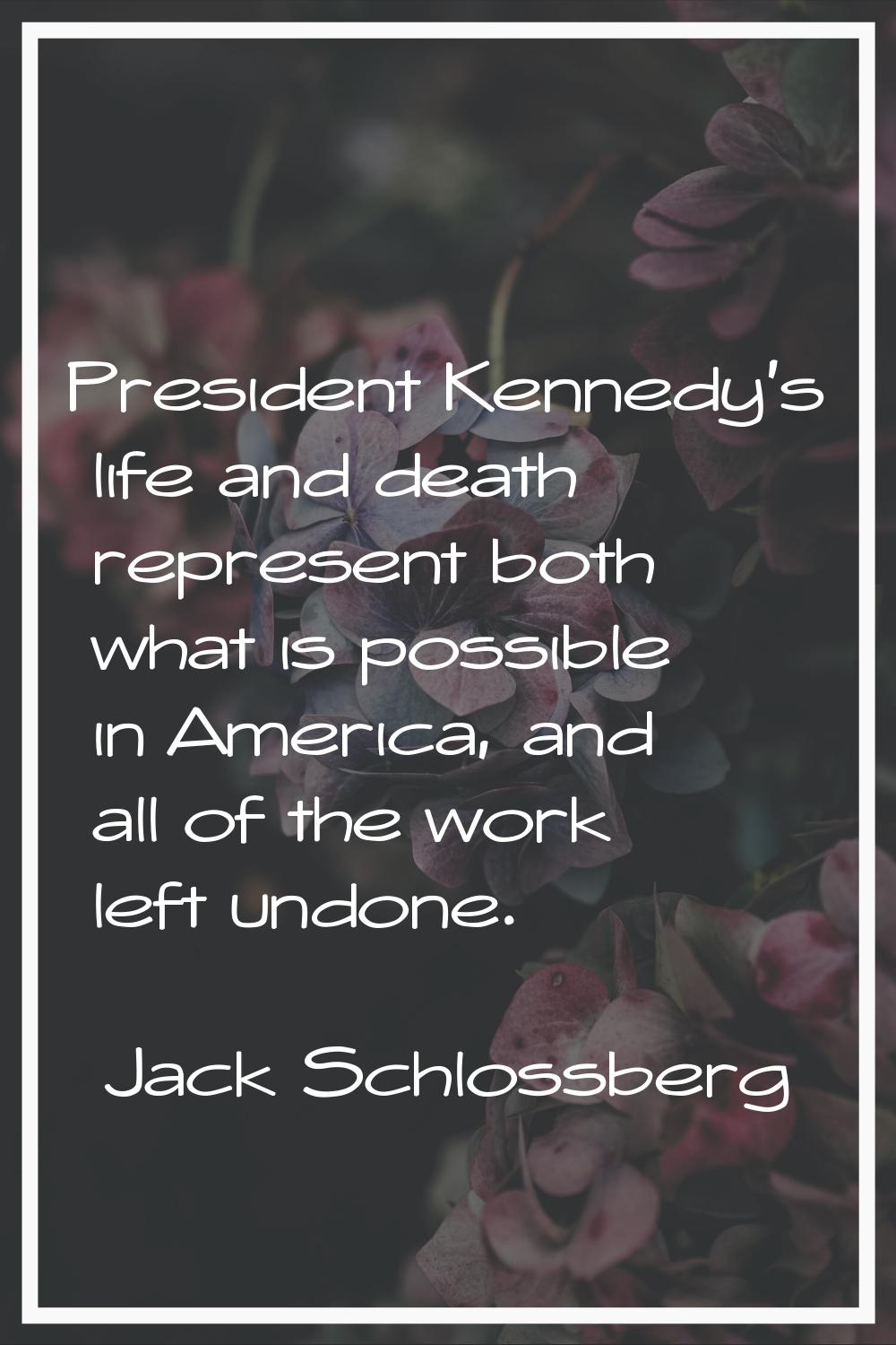 President Kennedy's life and death represent both what is possible in America, and all of the work 