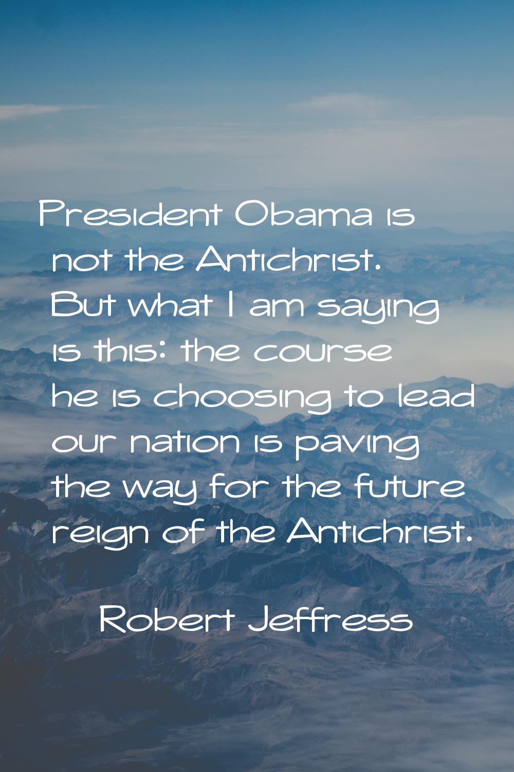 President Obama is not the Antichrist. But what I am saying is this: the course he is choosing to l