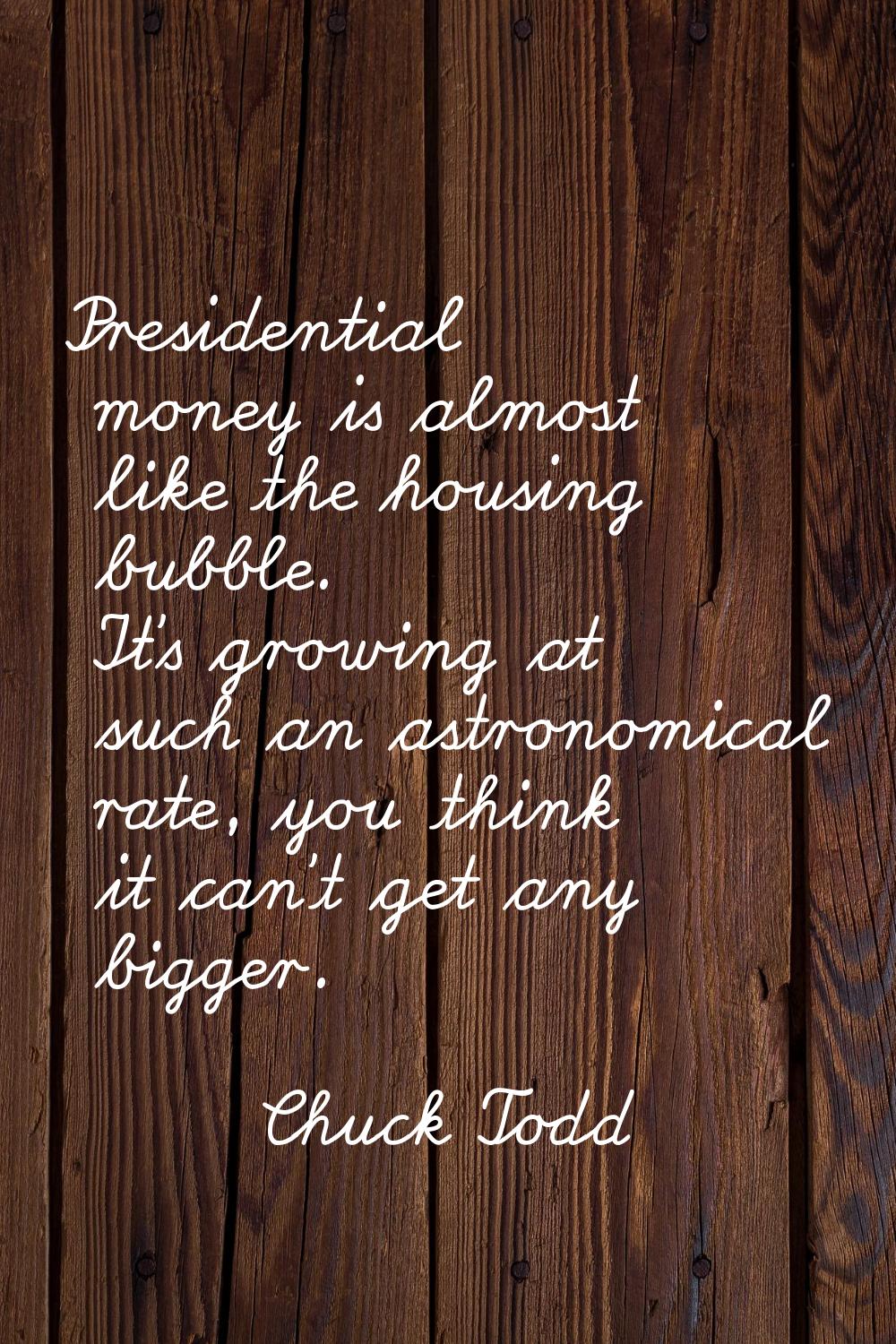 Presidential money is almost like the housing bubble. It's growing at such an astronomical rate, yo