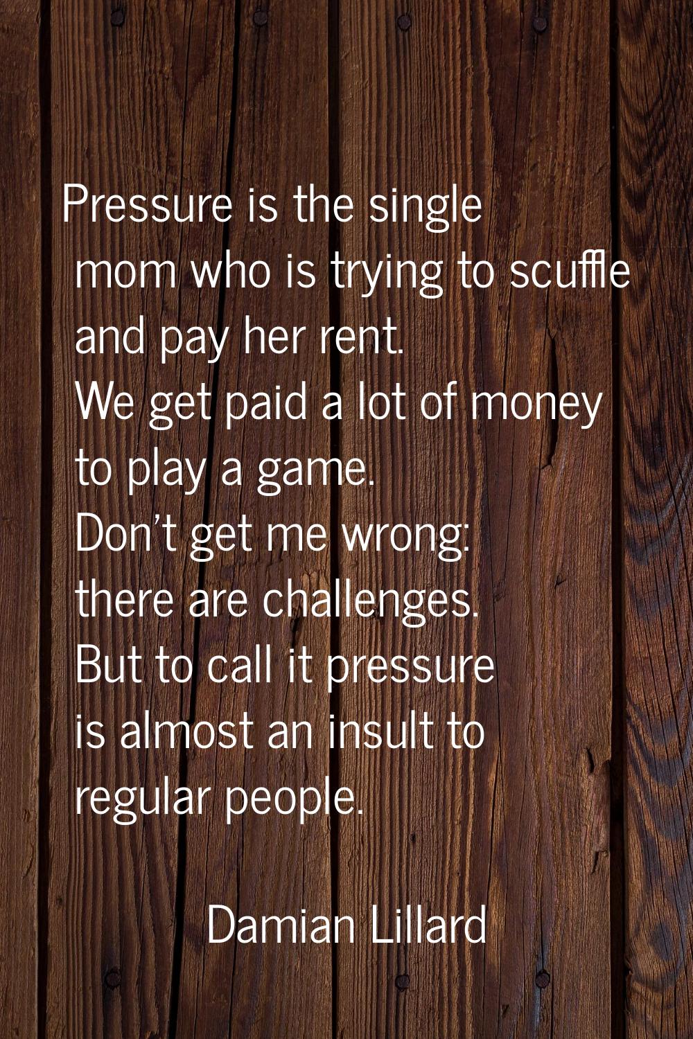 Pressure is the single mom who is trying to scuffle and pay her rent. We get paid a lot of money to