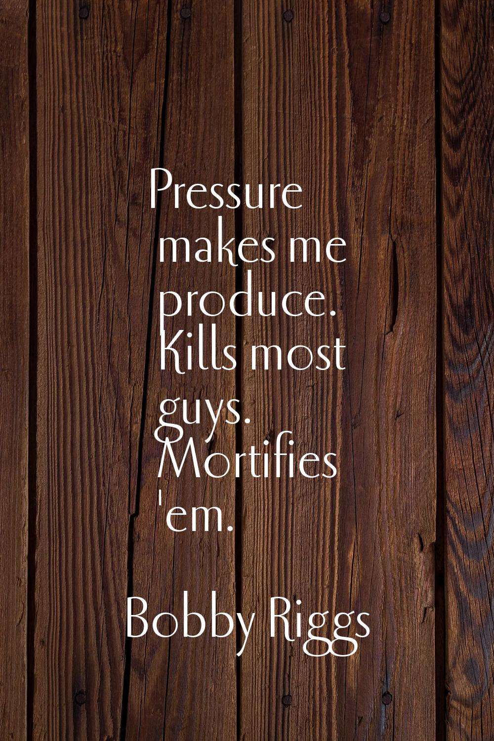 Pressure makes me produce. Kills most guys. Mortifies 'em.