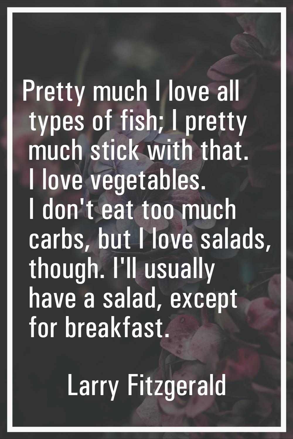 Pretty much I love all types of fish; I pretty much stick with that. I love vegetables. I don't eat