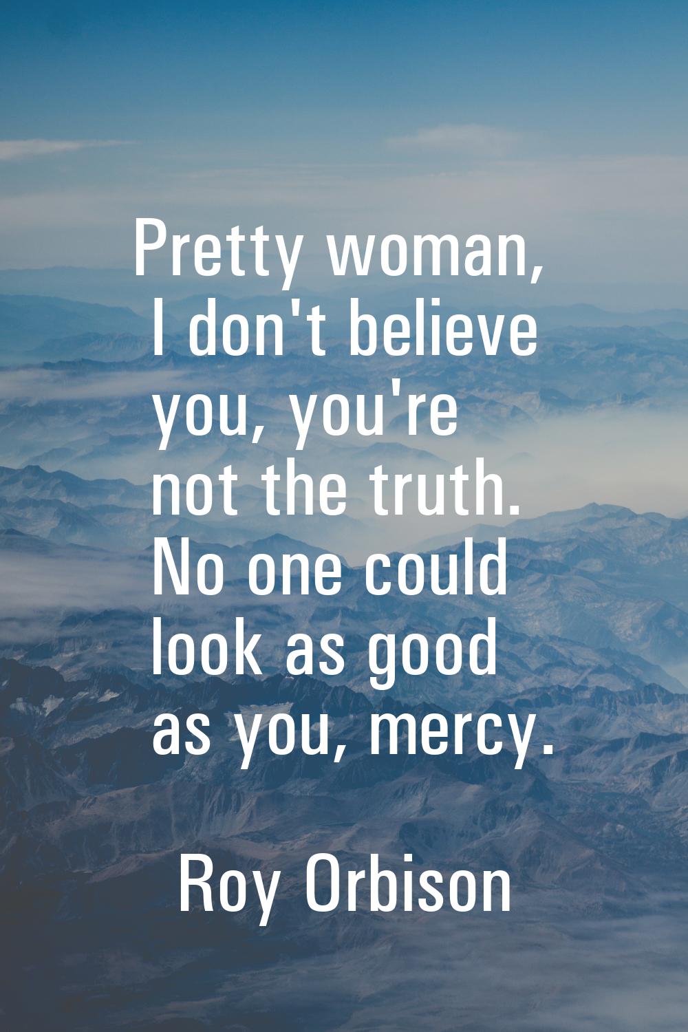 Pretty woman, I don't believe you, you're not the truth. No one could look as good as you, mercy.