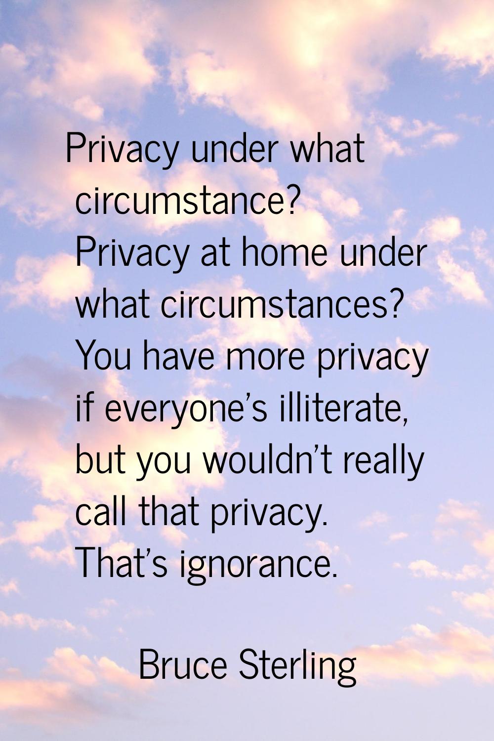 Privacy under what circumstance? Privacy at home under what circumstances? You have more privacy if
