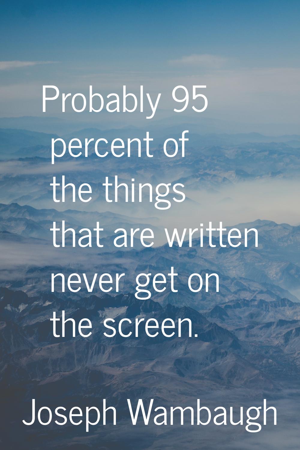 Probably 95 percent of the things that are written never get on the screen.