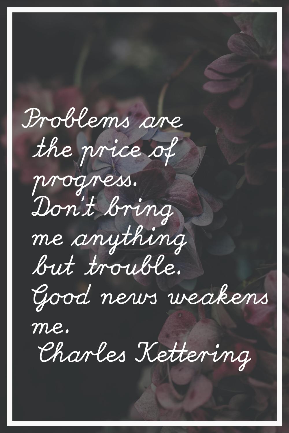 Problems are the price of progress. Don't bring me anything but trouble. Good news weakens me.
