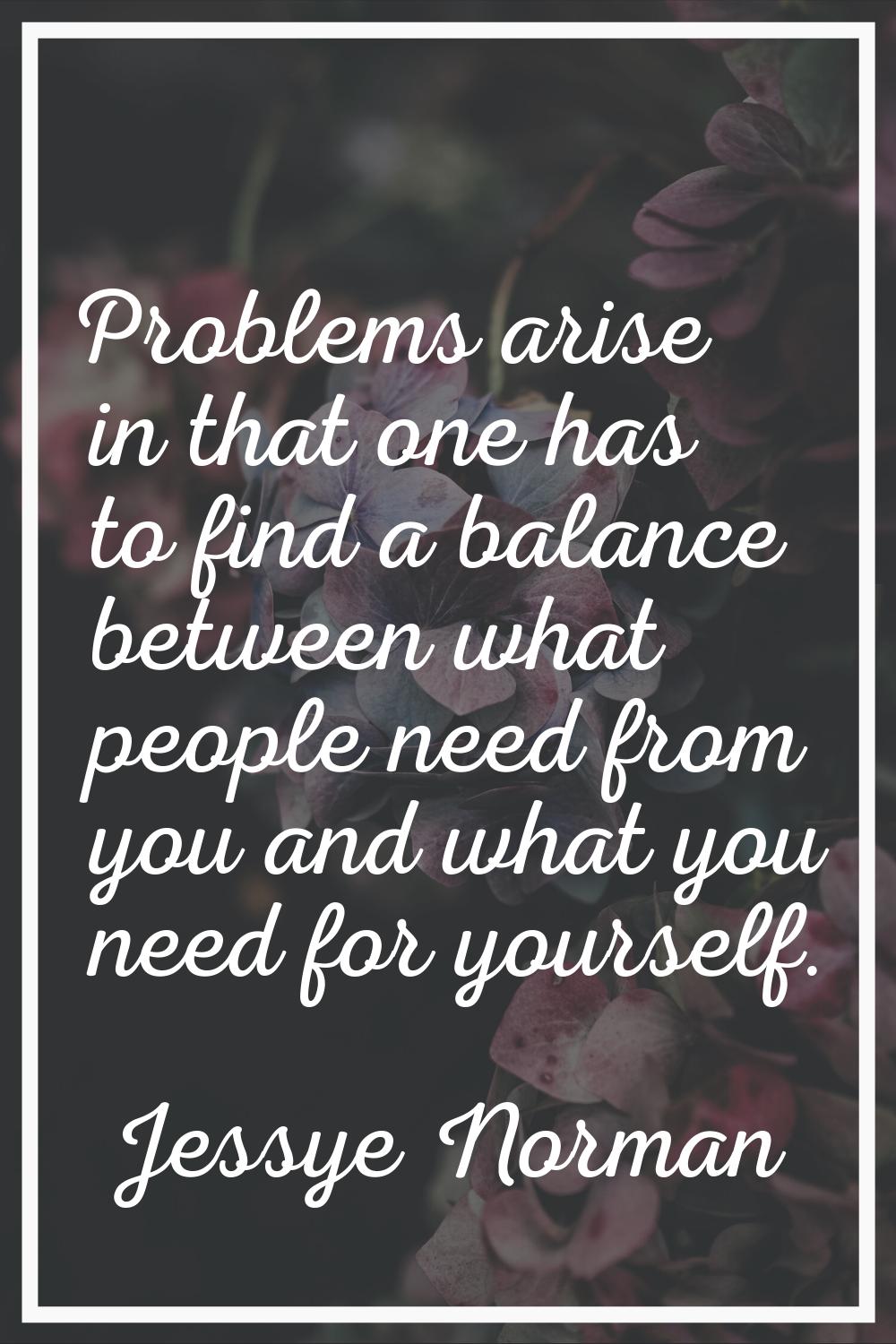 Problems arise in that one has to find a balance between what people need from you and what you nee