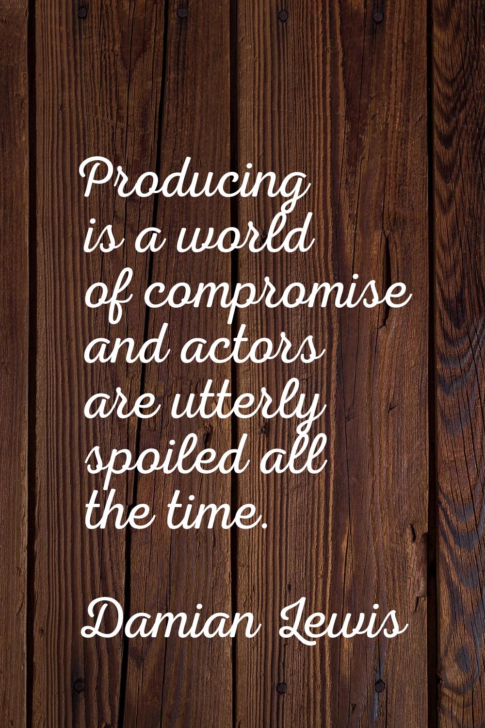 Producing is a world of compromise and actors are utterly spoiled all the time.
