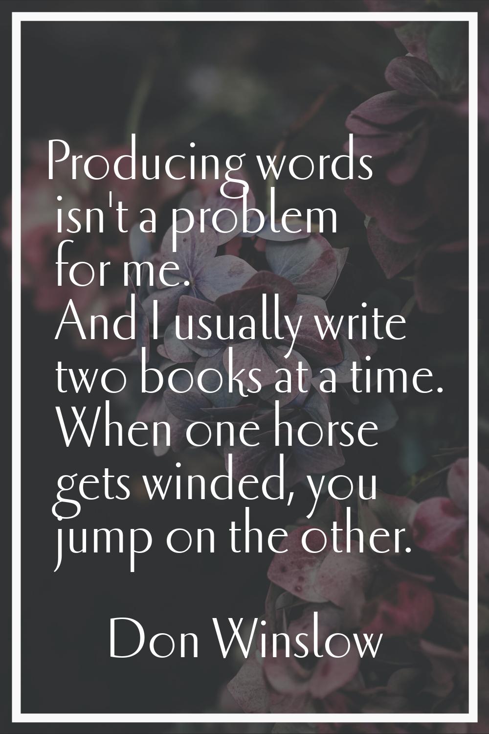 Producing words isn't a problem for me. And I usually write two books at a time. When one horse get