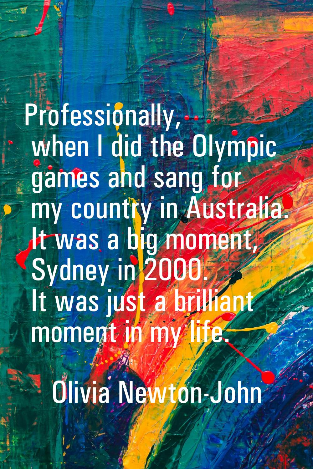 Professionally, when I did the Olympic games and sang for my country in Australia. It was a big mom