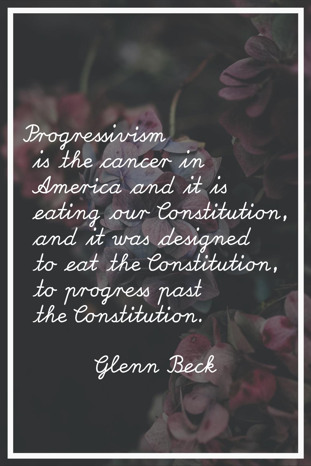 Progressivism is the cancer in America and it is eating our Constitution, and it was designed to ea