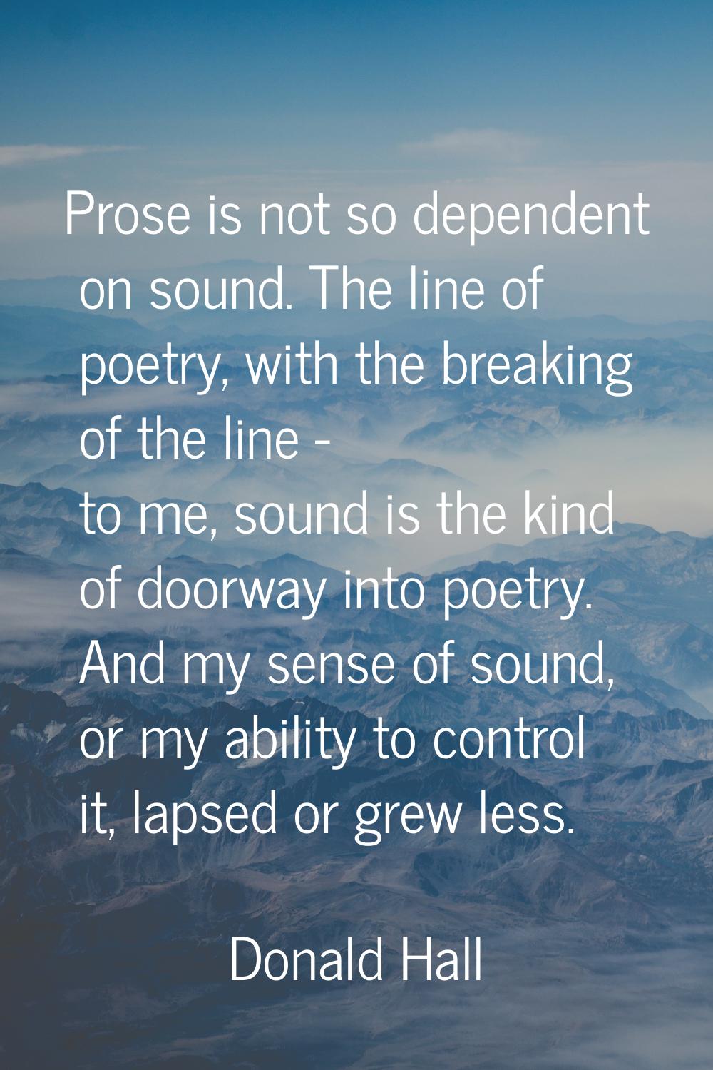 Prose is not so dependent on sound. The line of poetry, with the breaking of the line - to me, soun