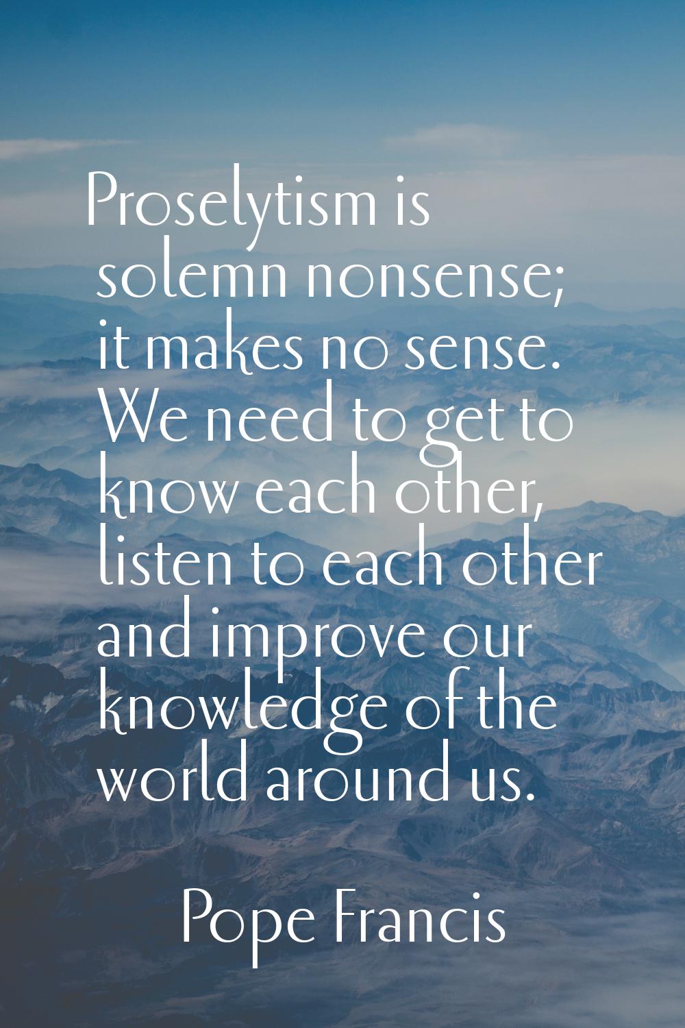 Proselytism is solemn nonsense; it makes no sense. We need to get to know each other, listen to eac