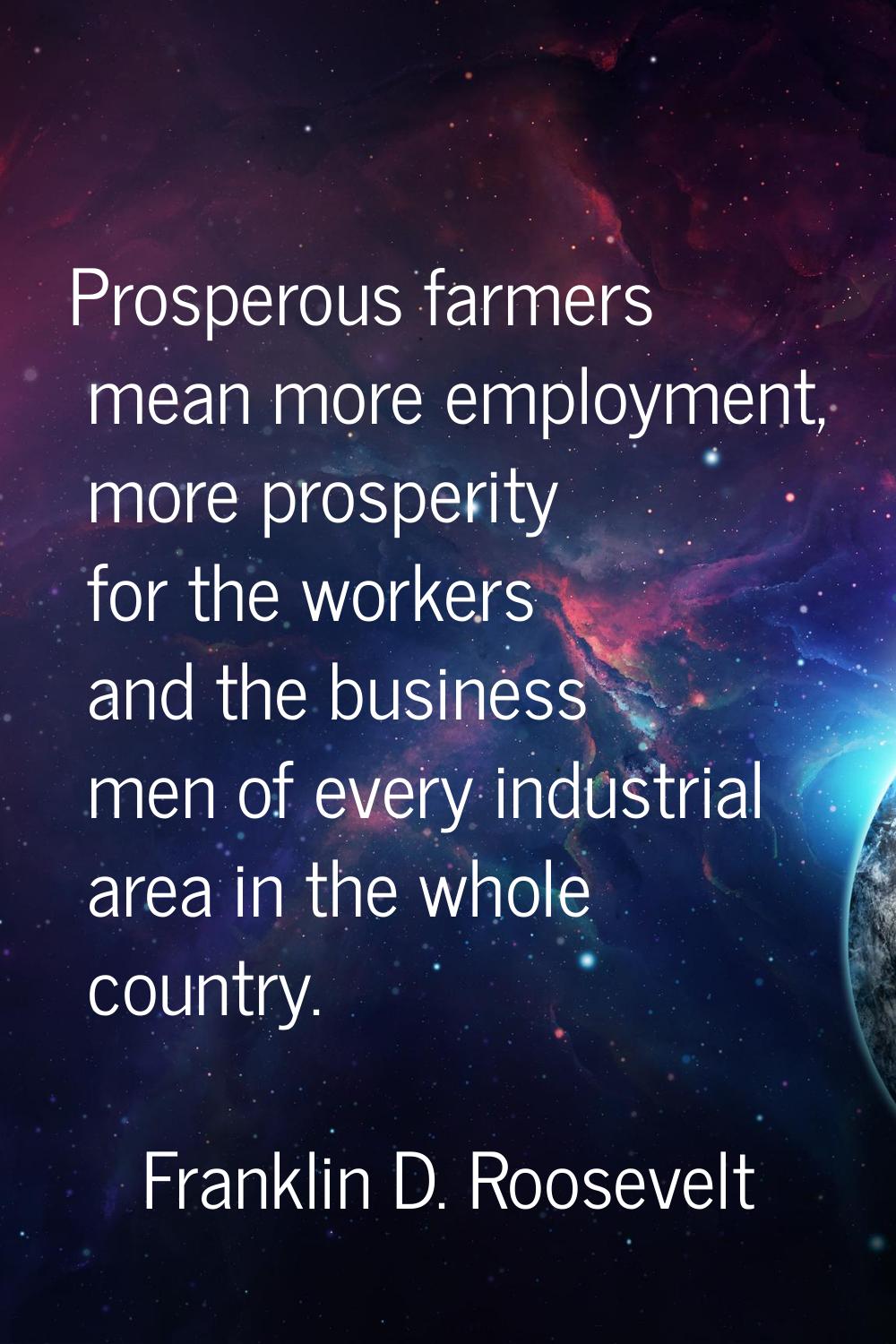 Prosperous farmers mean more employment, more prosperity for the workers and the business men of ev