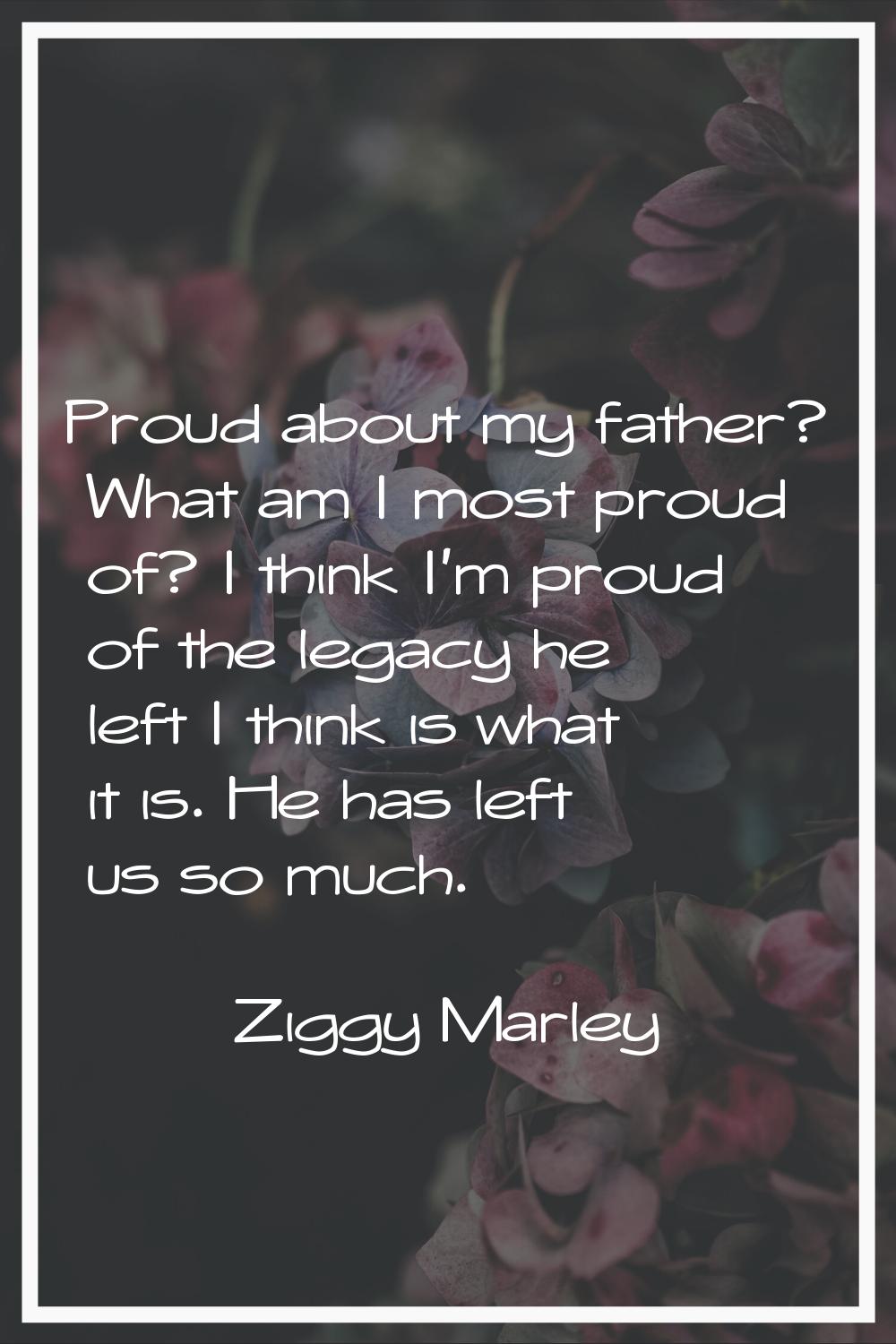 Proud about my father? What am I most proud of? I think I'm proud of the legacy he left I think is 