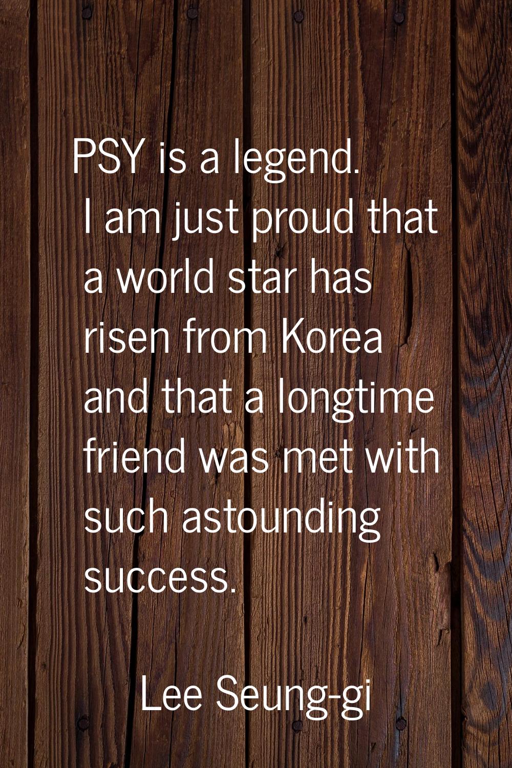 PSY is a legend. I am just proud that a world star has risen from Korea and that a longtime friend 