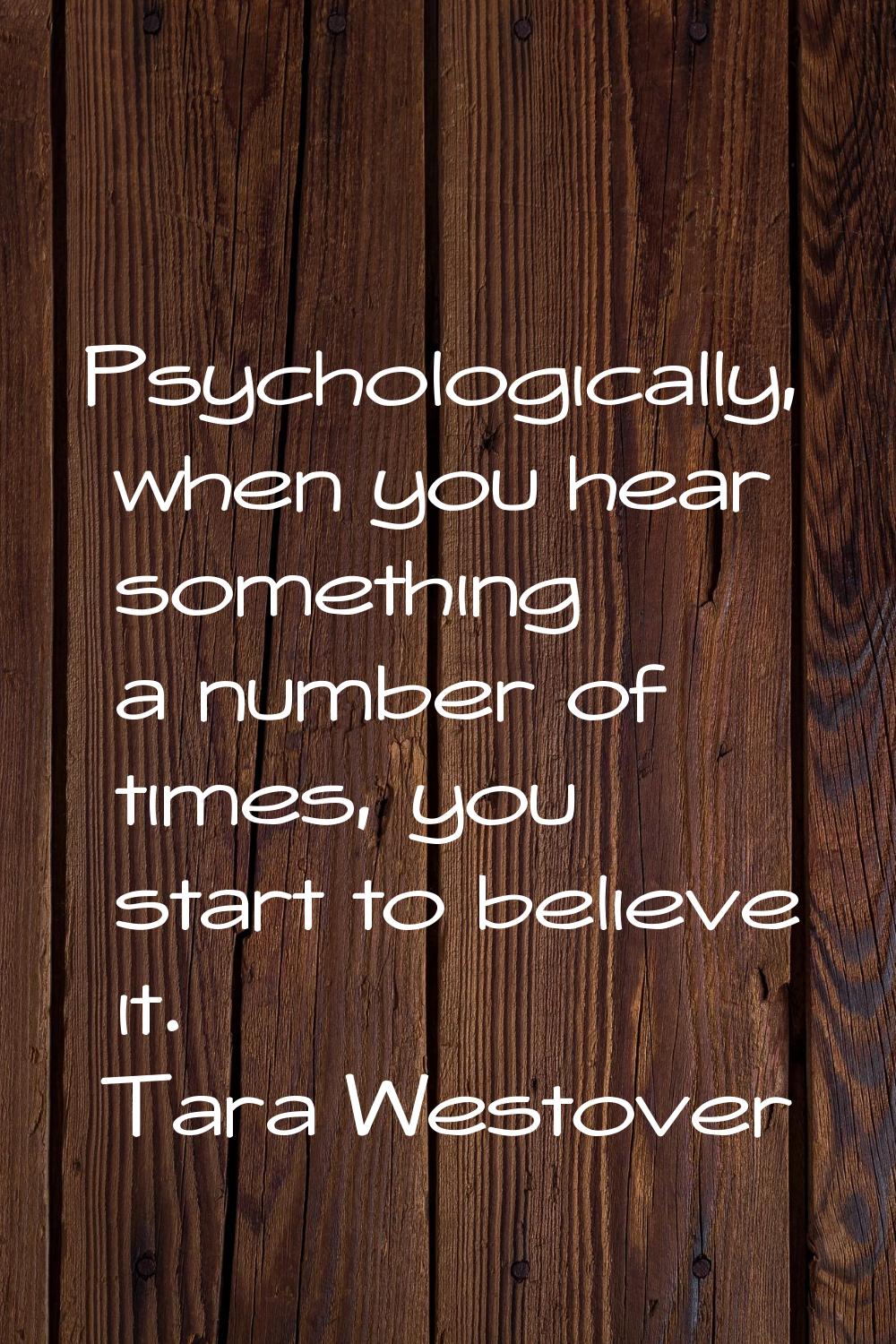 Psychologically, when you hear something a number of times, you start to believe it.