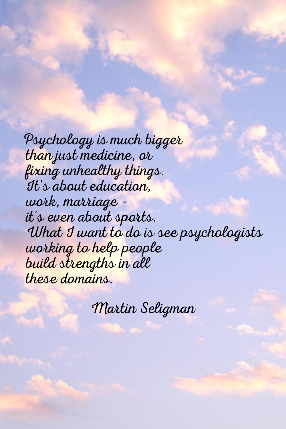 Psychology is much bigger than just medicine, or fixing unhealthy things. It's about education, wor