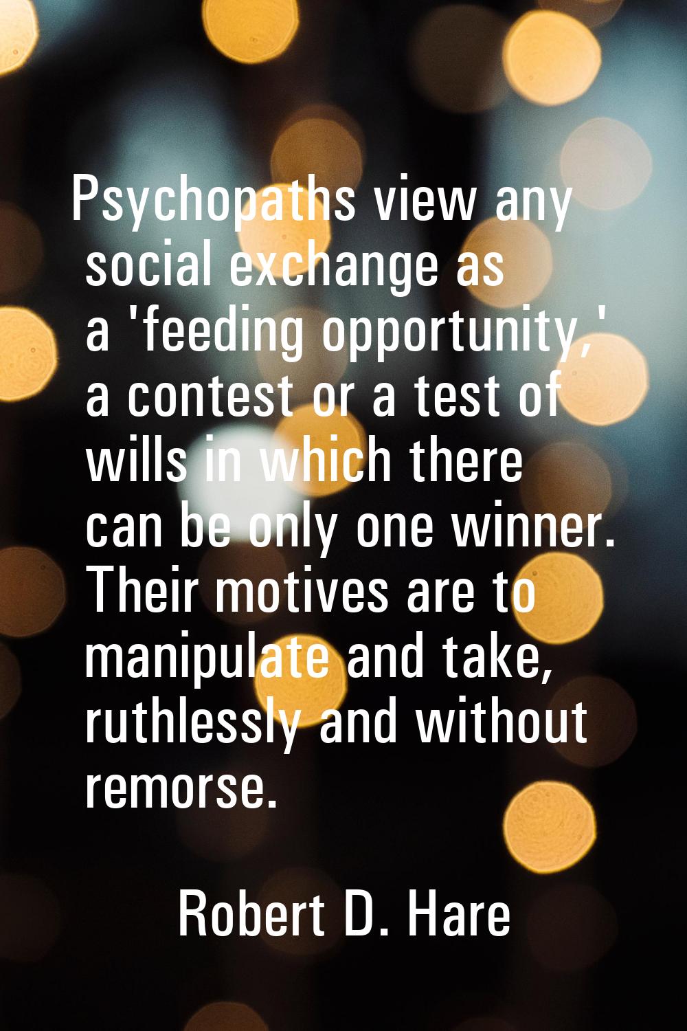 Psychopaths view any social exchange as a 'feeding opportunity,' a contest or a test of wills in wh