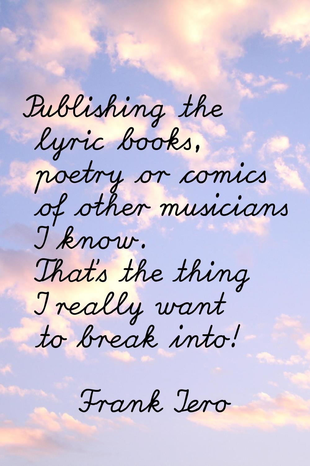 Publishing the lyric books, poetry or comics of other musicians I know. That's the thing I really w