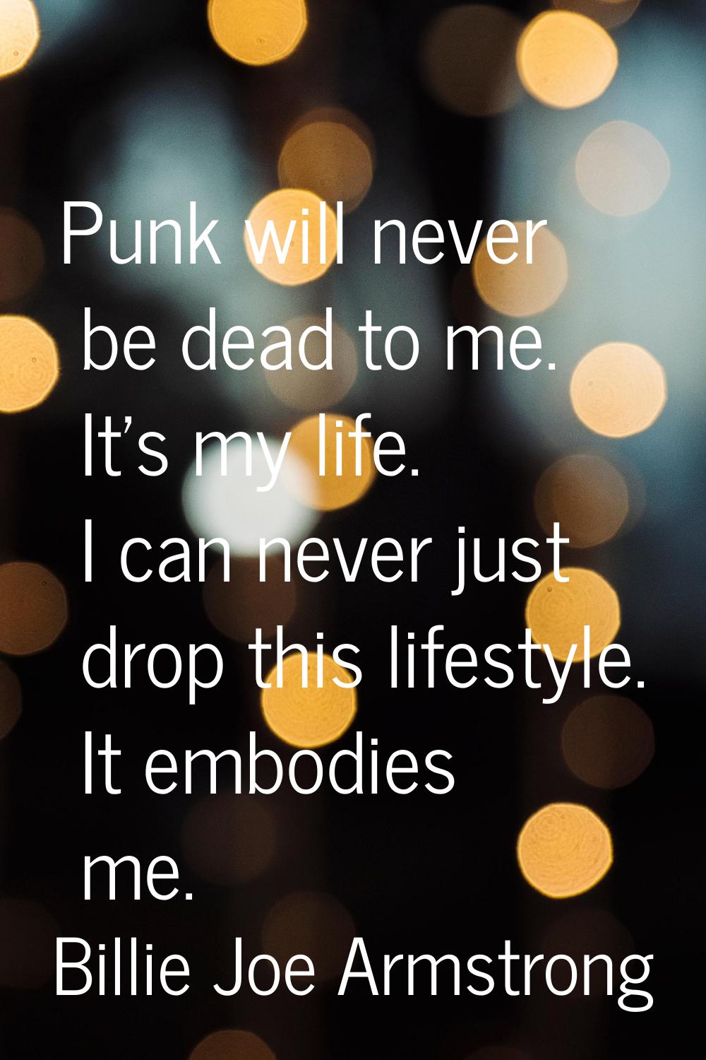 Punk will never be dead to me. It's my life. I can never just drop this lifestyle. It embodies me.
