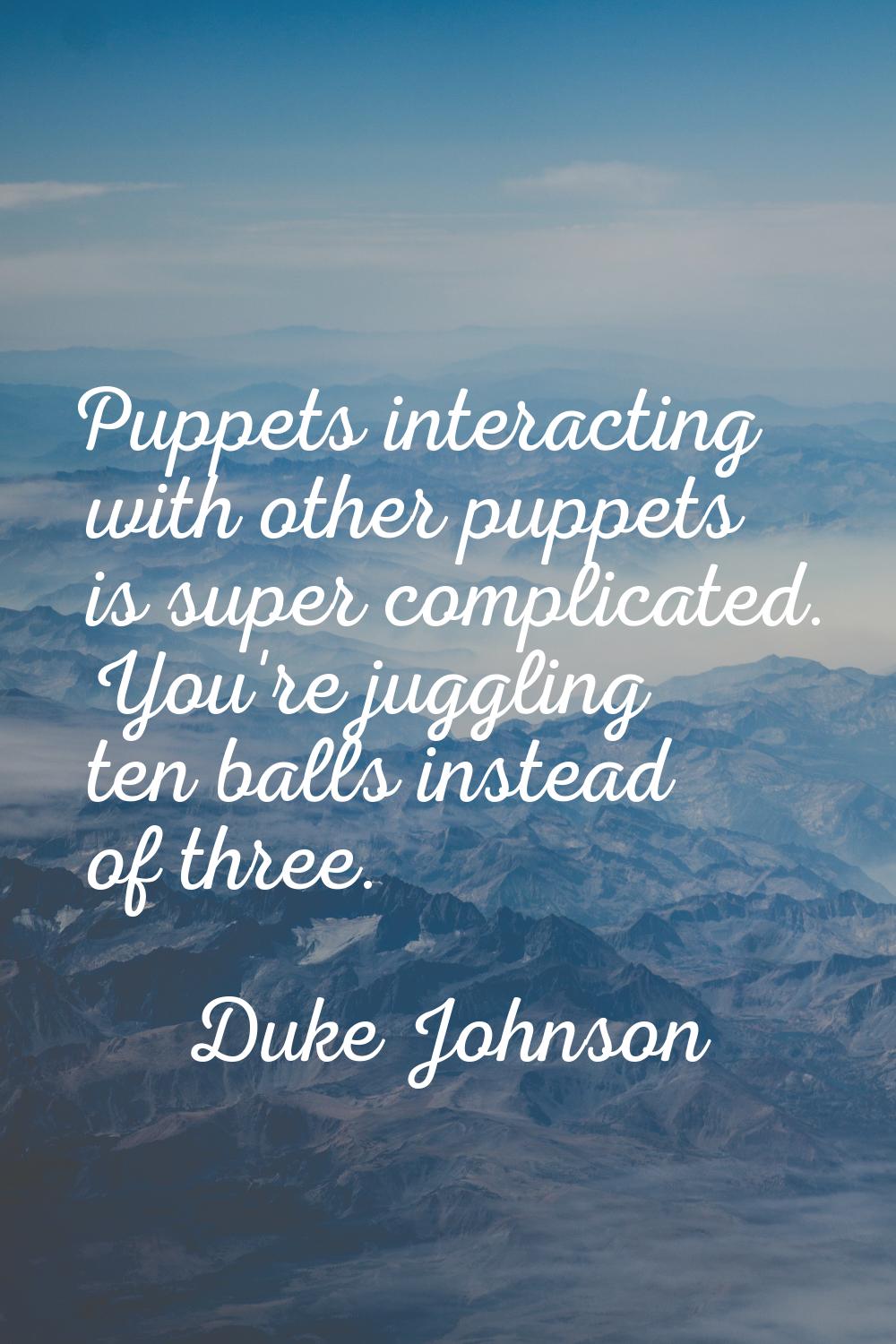 Puppets interacting with other puppets is super complicated. You're juggling ten balls instead of t