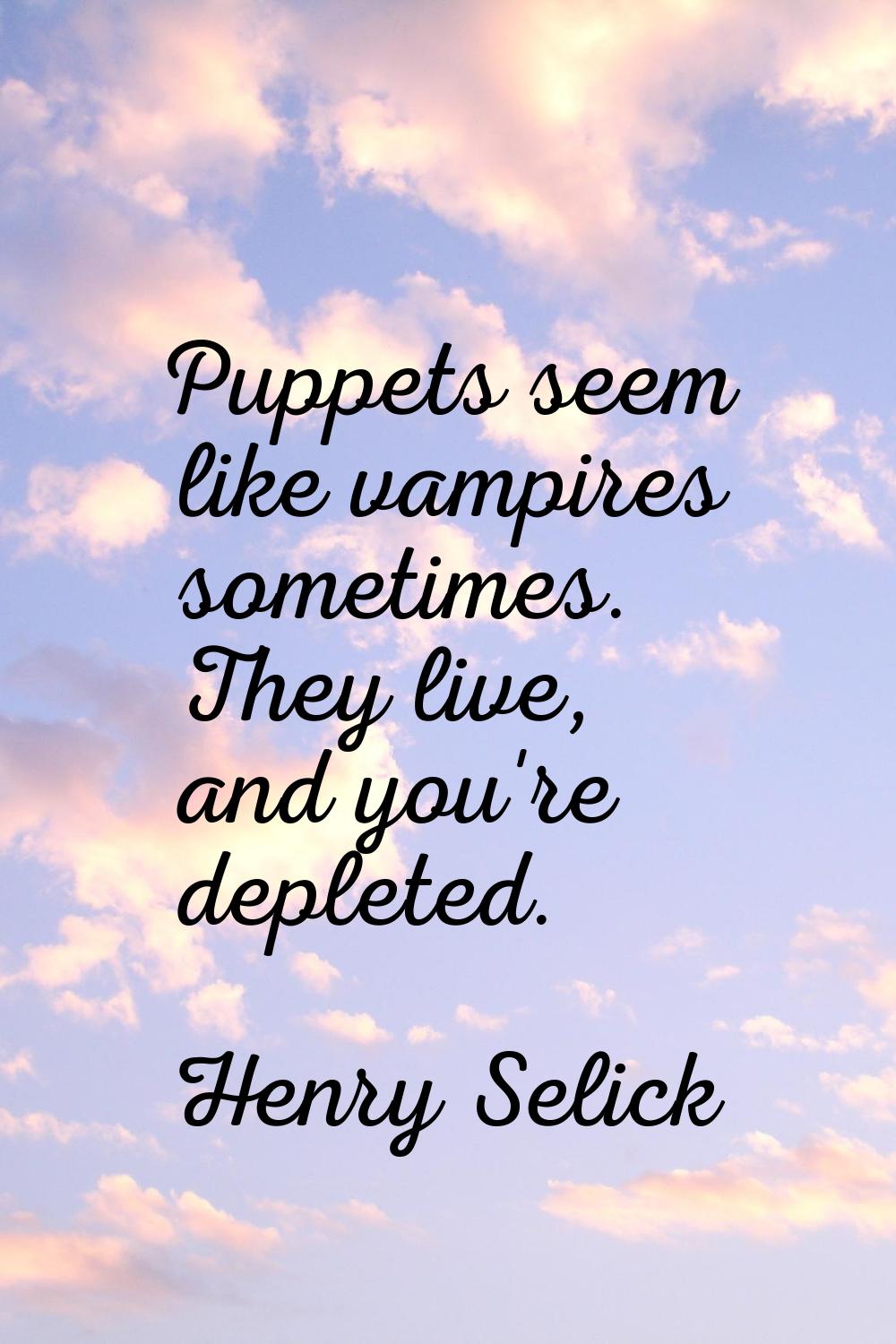 Puppets seem like vampires sometimes. They live, and you're depleted.