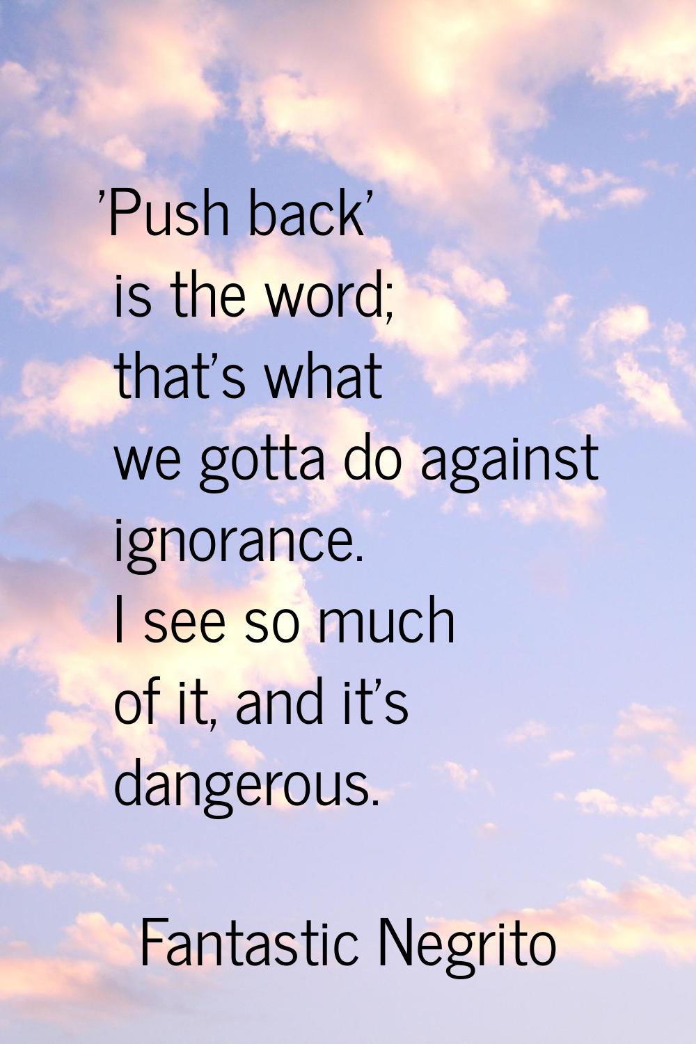 'Push back' is the word; that's what we gotta do against ignorance. I see so much of it, and it's d