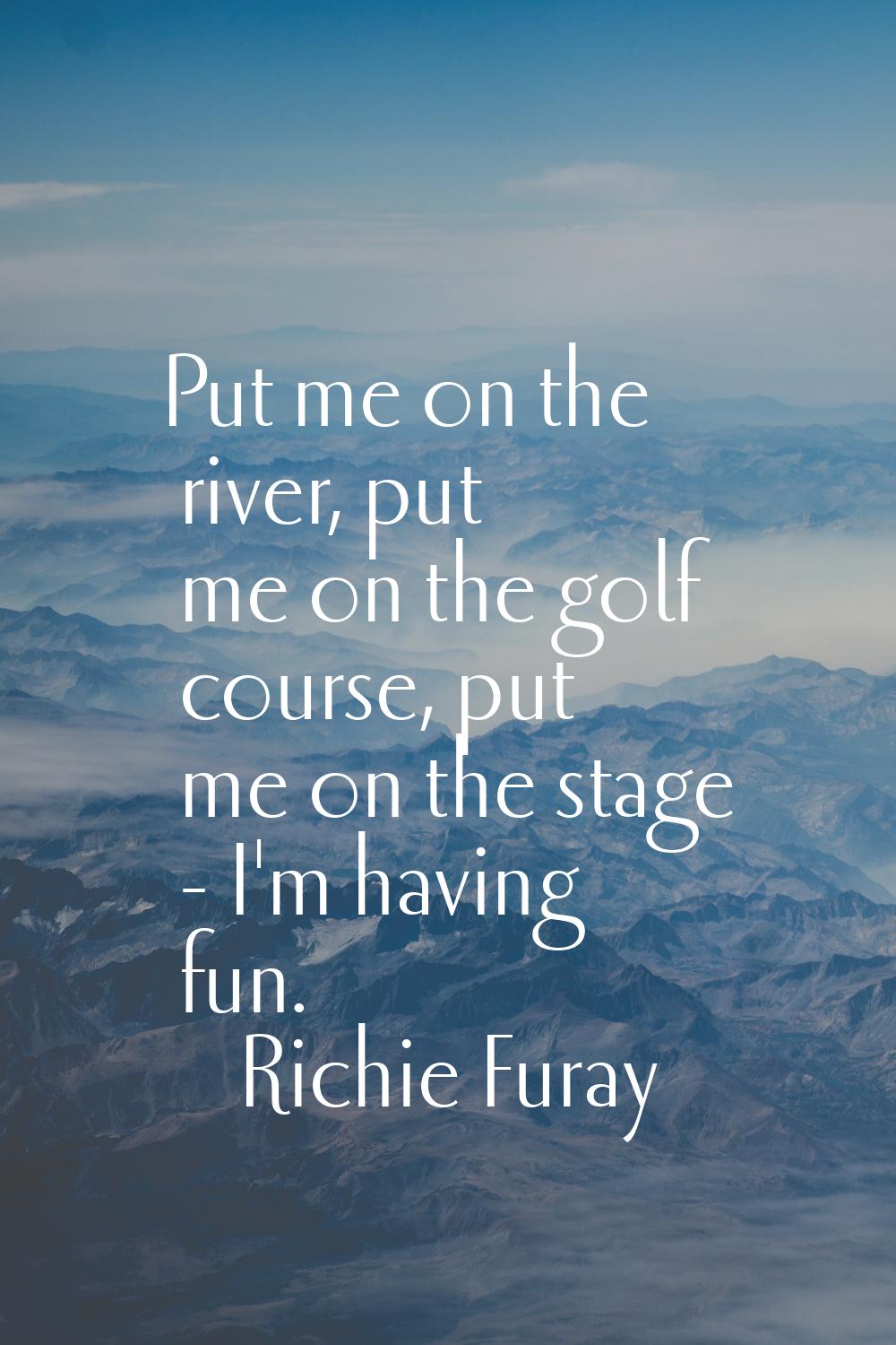 Put me on the river, put me on the golf course, put me on the stage - I'm having fun.
