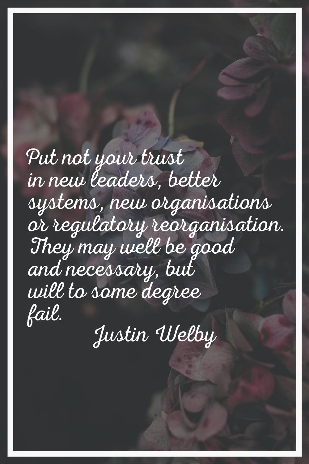 Put not your trust in new leaders, better systems, new organisations or regulatory reorganisation. 