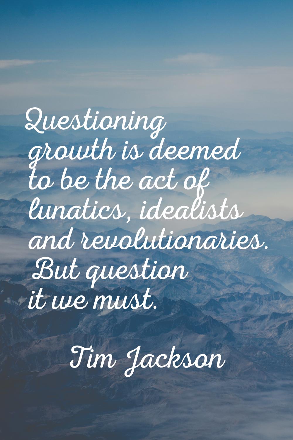 Questioning growth is deemed to be the act of lunatics, idealists and revolutionaries. But question