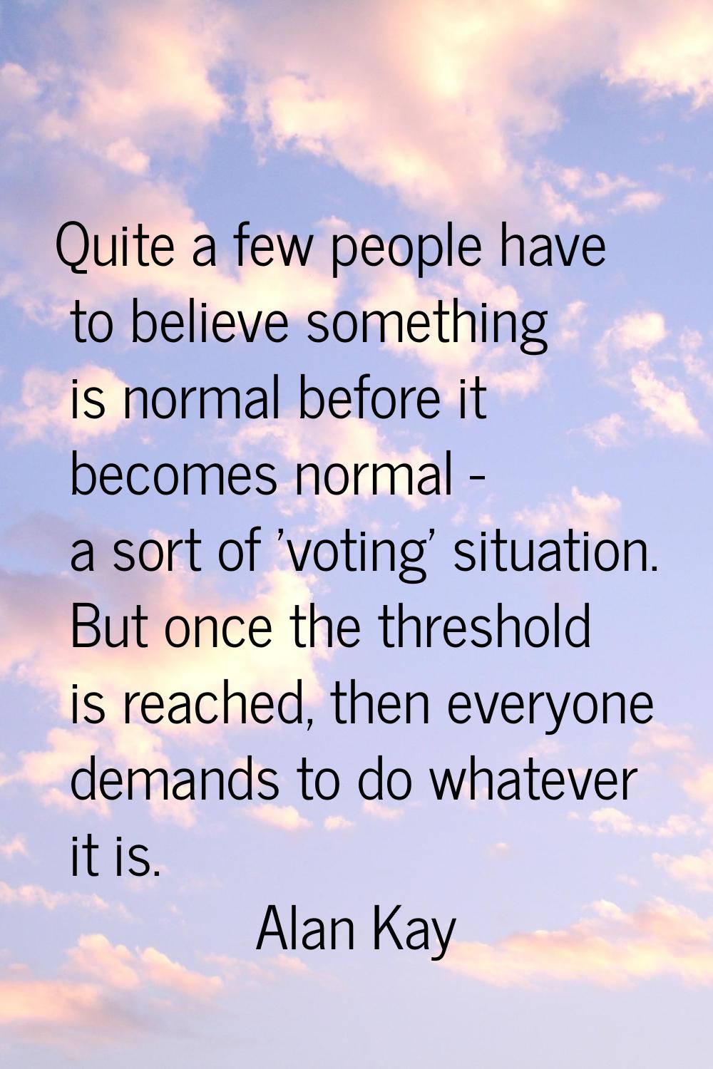Quite a few people have to believe something is normal before it becomes normal - a sort of 'voting