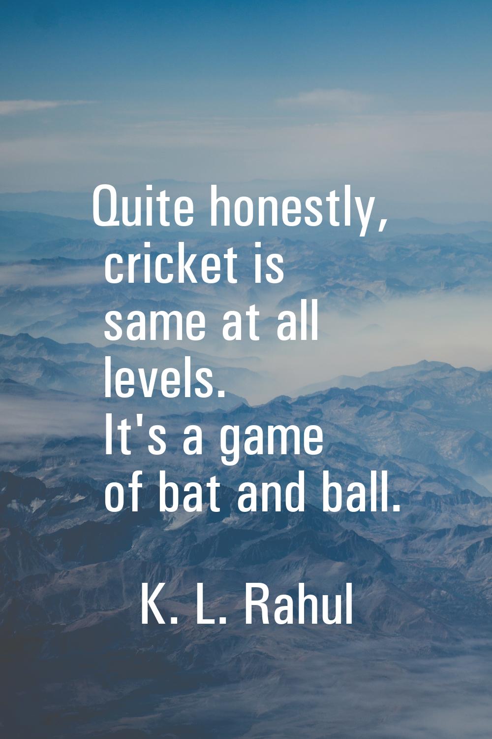 Quite honestly, cricket is same at all levels. It's a game of bat and ball.