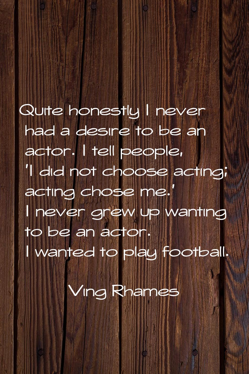 Quite honestly I never had a desire to be an actor. I tell people, 'I did not choose acting; acting