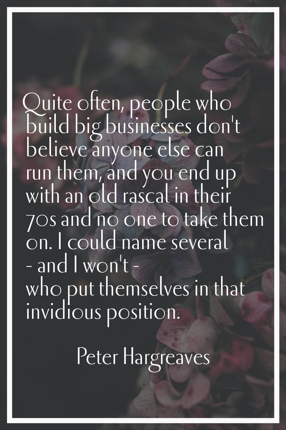 Quite often, people who build big businesses don't believe anyone else can run them, and you end up